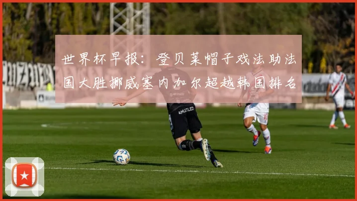 世界杯早报：登贝莱帽子戏法助法国大胜挪威塞内加尔超越韩国排名提升