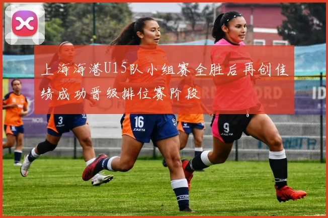 上海海港U15队小组赛全胜后再创佳绩成功晋级排位赛阶段