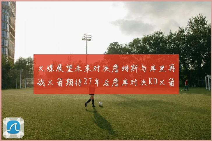 火媒展望未来对决詹姆斯与库里再战火箭期待27年后詹库对决KD火箭