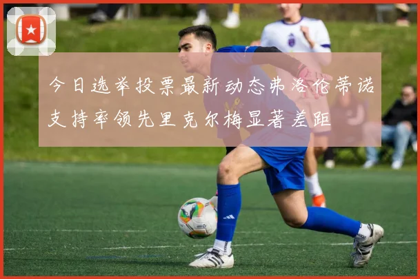 今日选举投票最新动态弗洛伦蒂诺支持率领先里克尔梅显著差距