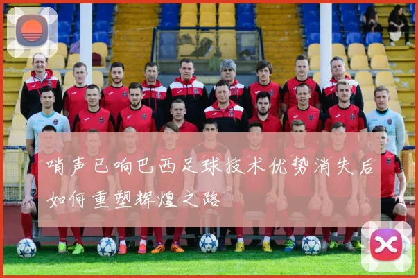哨声已响巴西足球技术优势消失后如何重塑辉煌之路