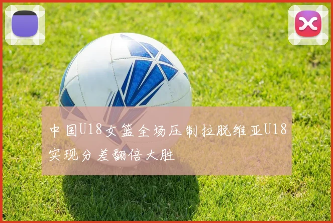 中国U18女篮全场压制拉脱维亚U18实现分差翻倍大胜