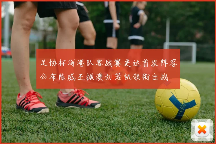 足协杯海港队客战赛更达首发阵容公布陈威王振澳刘若钒领衔出战
