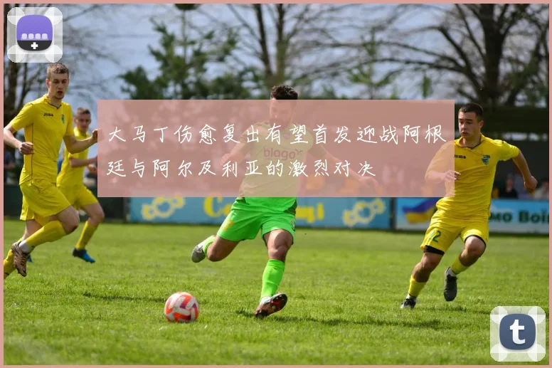 大马丁伤愈复出有望首发迎战阿根廷与阿尔及利亚的激烈对决