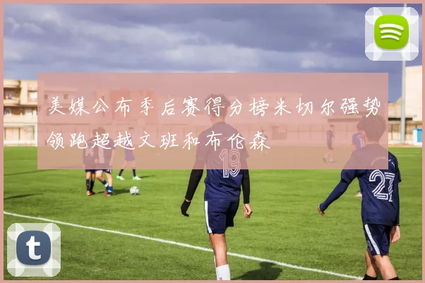 美媒公布季后赛得分榜米切尔强势领跑超越文班和布伦森