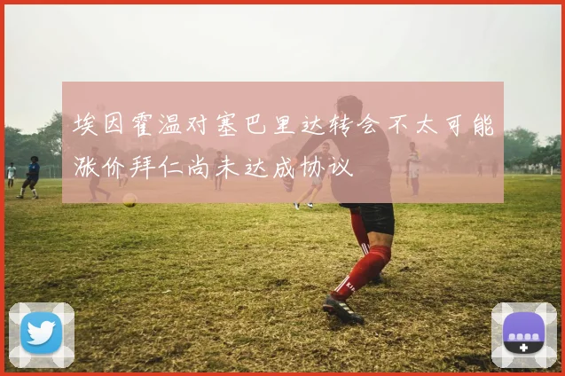 埃因霍温对塞巴里达转会不太可能涨价拜仁尚未达成协议