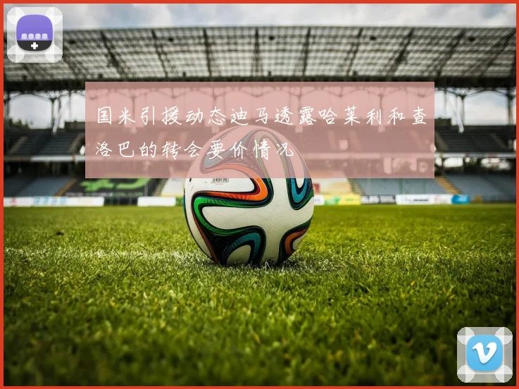 国米引援动态迪马透露哈莱利和查洛巴的转会要价情况