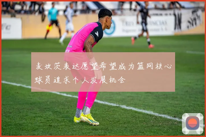 麦坎茨表达愿望希望成为篮网核心球员追求个人发展机会