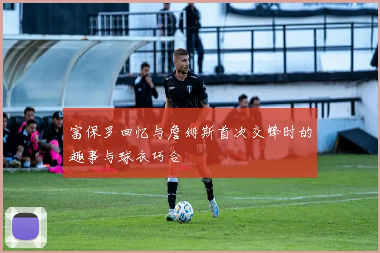 富保罗回忆与詹姆斯首次交锋时的趣事与球衣巧合