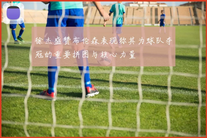 徐杰盛赞布伦森表现称其为球队夺冠的重要拼图与核心力量